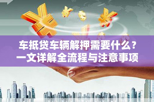 乌当车抵贷车辆解押需要什么？一文详解全流程与注意事项