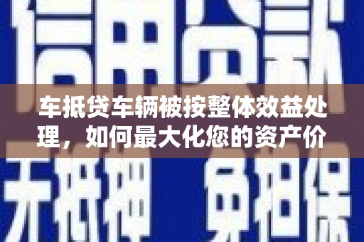 蒙阴车抵贷车辆被按整体效益处理，如何最大化您的资产价值？