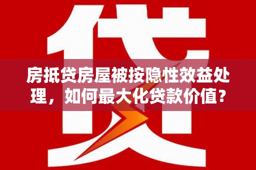 清溪房抵贷房屋被按隐性效益处理，如何最大化贷款价值？