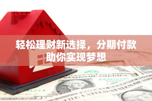 霞浦轻松理财新选择，分期付款助你实现梦想