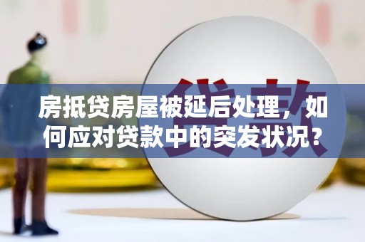 溆浦房抵贷房屋被延后处理，如何应对贷款中的突发状况？