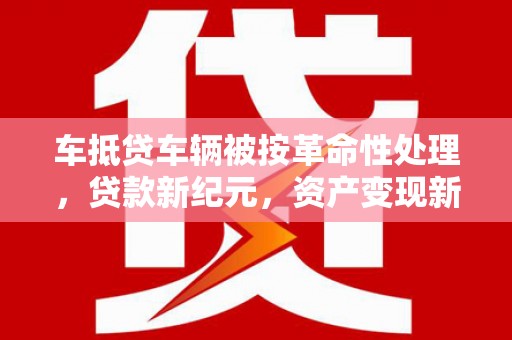 溆浦车抵贷车辆被按革命性处理，贷款新纪元，资产变现新方式