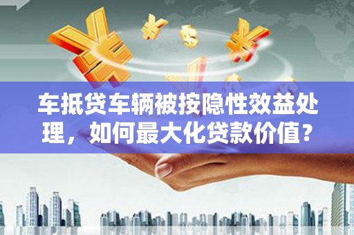 邻水车抵贷车辆被按隐性效益处理，如何最大化贷款价值？