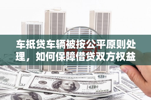 兴和车抵贷车辆被按公平原则处理，如何保障借贷双方权益？