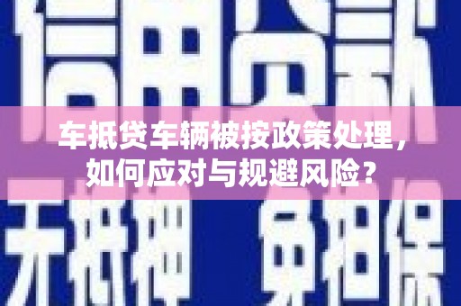 城子河车抵贷车辆被按政策处理，如何应对与规避风险？