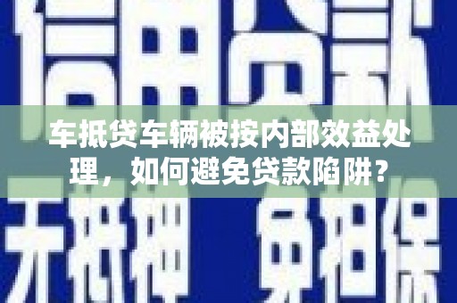 竹崎车抵贷车辆被按内部效益处理，如何避免贷款陷阱？