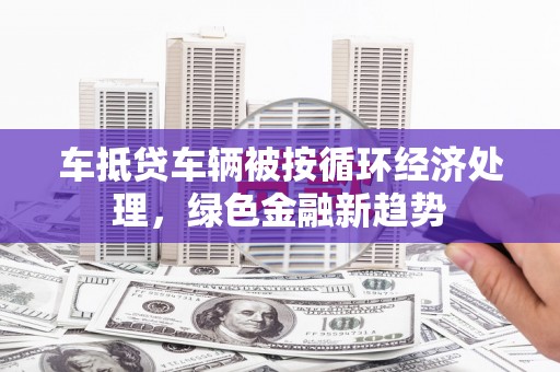 隆林车抵贷车辆被按循环经济处理，绿色金融新趋势