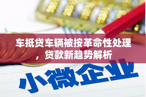 城子河车抵贷车辆被按革命性处理，贷款新趋势解析