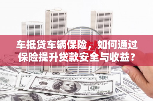 马关车抵贷车辆保险，如何通过保险提升贷款安全与收益？