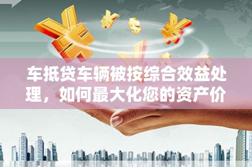 宾县车抵贷车辆被按综合效益处理，如何最大化您的资产价值？