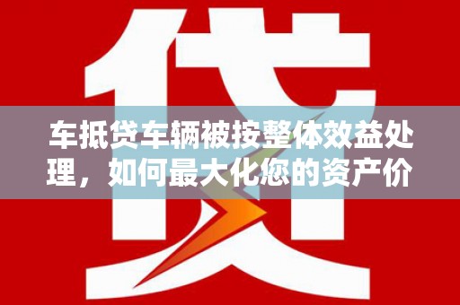西藏车抵贷车辆被按整体效益处理，如何最大化您的资产价值？