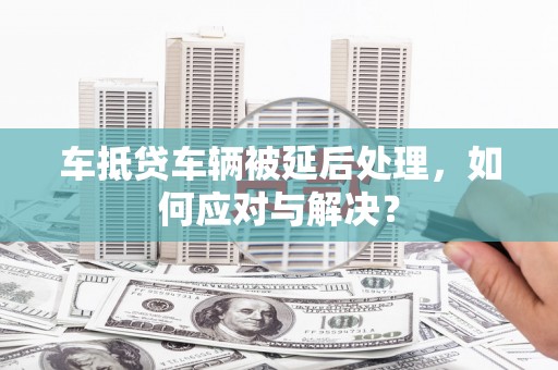 鸠江车抵贷车辆被延后处理，如何应对与解决？