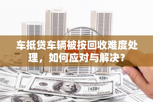 鸠江车抵贷车辆被按回收难度处理，如何应对与解决？