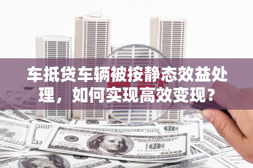 东湖车抵贷车辆被按静态效益处理，如何实现高效变现？