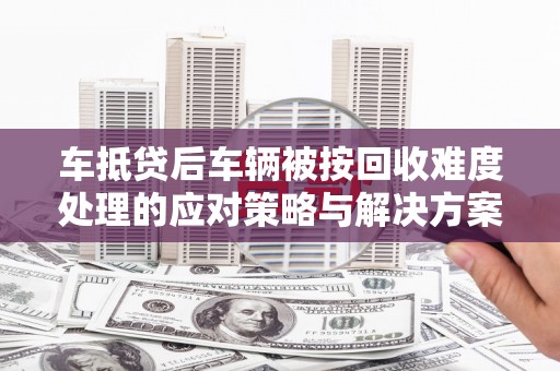 汕尾车抵贷后车辆被按回收难度处理的应对策略与解决方案