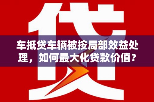 盘县车抵贷车辆被按局部效益处理，如何最大化贷款价值？