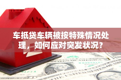 泉山车抵贷车辆被按特殊情况处理，如何应对突发状况？