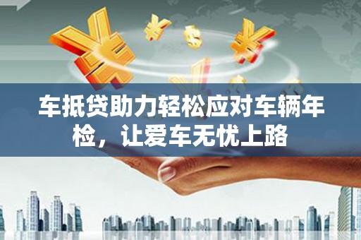 寿光车抵贷助力轻松应对车辆年检，让爱车无忧上路