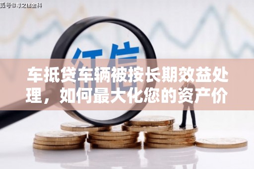 民丰车抵贷车辆被按长期效益处理，如何最大化您的资产价值？