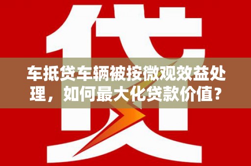 岷县车抵贷车辆被按微观效益处理，如何最大化贷款价值？