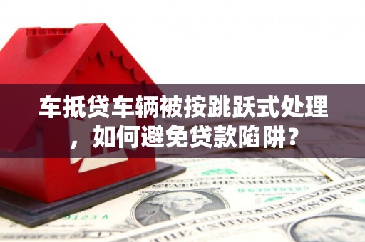 善化车抵贷车辆被按跳跃式处理，如何避免贷款陷阱？