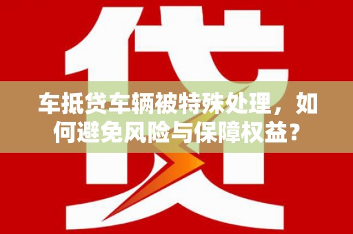 古县车抵贷车辆被特殊处理，如何避免风险与保障权益？