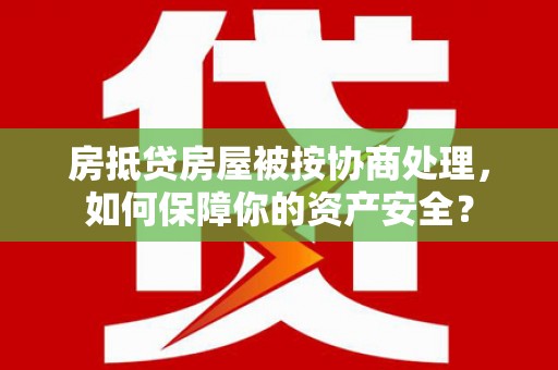 献县房抵贷房屋被按协商处理，如何保障你的资产安全？
