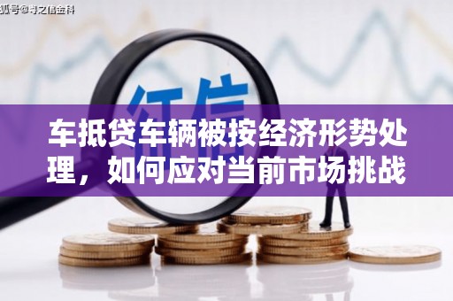 岚县车抵贷车辆被按经济形势处理，如何应对当前市场挑战？