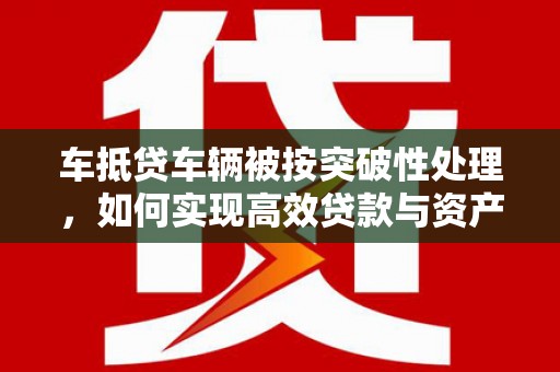 奉节车抵贷车辆被按突破性处理，如何实现高效贷款与资产优化？