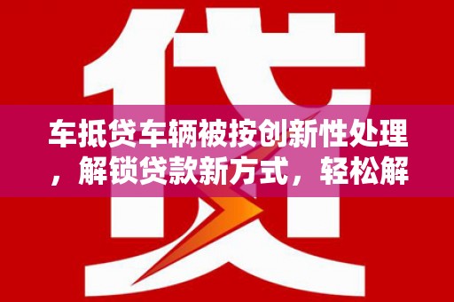 北部新区车抵贷车辆被按创新性处理，解锁贷款新方式，轻松解决资金难题