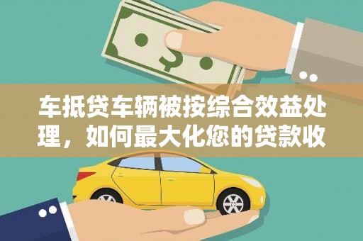 攀枝花车抵贷车辆被按综合效益处理，如何最大化您的贷款收益？