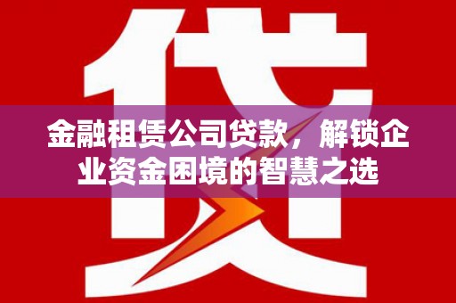 常熟金融租赁公司贷款，解锁企业资金困境的智慧之选