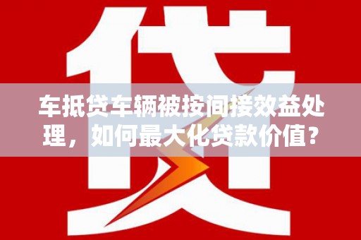 定海车抵贷车辆被按间接效益处理，如何最大化贷款价值？