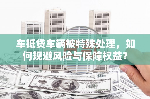 铜山车抵贷车辆被特殊处理，如何规避风险与保障权益？