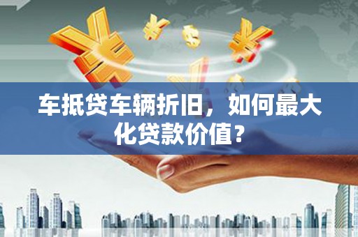 七股车抵贷车辆折旧，如何最大化贷款价值？