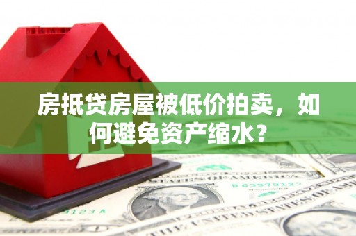 含山房抵贷房屋被低价拍卖，如何避免资产缩水？