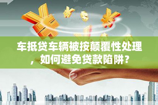含山车抵贷车辆被按颠覆性处理，如何避免贷款陷阱？