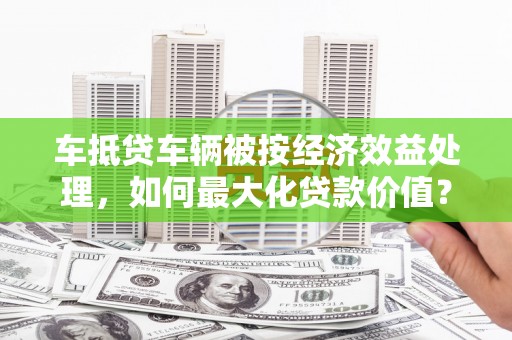 蚌山车抵贷车辆被按经济效益处理，如何最大化贷款价值？