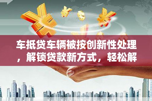 上虞车抵贷车辆被按创新性处理，解锁贷款新方式，轻松解决资金难题