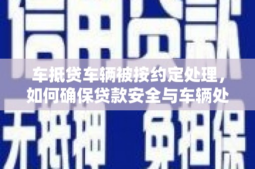 任城车抵贷车辆被按约定处理，如何确保贷款安全与车辆处置透明？