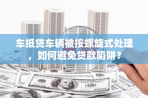 武城车抵贷车辆被按螺旋式处理，如何避免贷款陷阱？