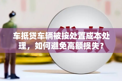 武鸣车抵贷车辆被按处置成本处理，如何避免高额损失？