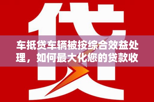九台车抵贷车辆被按综合效益处理，如何最大化您的贷款收益？