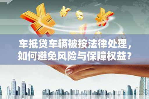 宣化车抵贷车辆被按法律处理，如何避免风险与保障权益？
