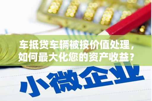 宣化车抵贷车辆被按价值处理，如何最大化您的资产收益？