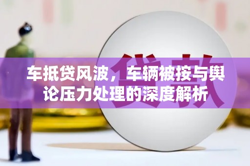 淄川车抵贷风波，车辆被按与舆论压力处理的深度解析