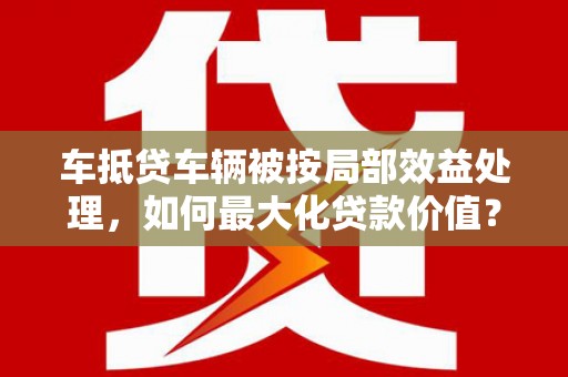 石林车抵贷车辆被按局部效益处理，如何最大化贷款价值？
