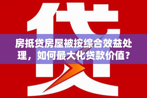 文登房抵贷房屋被按综合效益处理，如何最大化贷款价值？