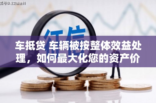 王益车抵贷 车辆被按整体效益处理，如何最大化您的资产价值？