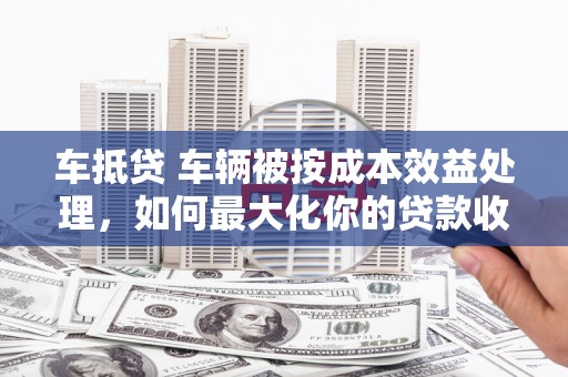 王益车抵贷 车辆被按成本效益处理，如何最大化你的贷款收益？